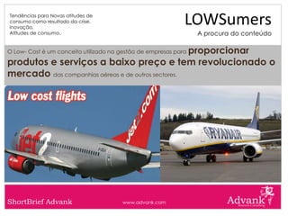 Tendências para Novas atitudes de
consumo como resultado da crise.
Inovação.
                                                             LOWSumers
Atitudes de consumo.                                             A procura do conteúdo

                                                    proporcionar
O Low- Cost é um conceito utilizado na gestão de empresas para

produtos e serviços a baixo preço e tem revolucionado o
mercado das companhias aéreas e de outros sectores.




ShortBrief Advank                      www.advank.com
 