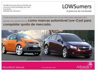 Tendências para Novas atitudes de
consumo como resultado da crise.
Inovação.
                                                       LOWSumers
Atitudes de consumo.                                       A procura do conteúdo

Cada mercado é um mercado. As marcas que entram em novos mercados saturados têm
               como marcas automóvel Low-Cost para
optado por apresentar-se

conquistar quota de mercado.




ShortBrief Advank                   www.advank.com
 