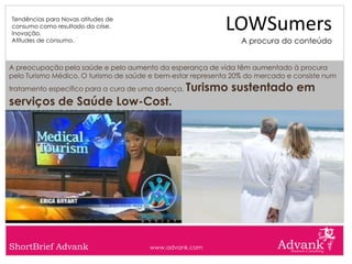 Tendências para Novas atitudes de
consumo como resultado da crise.
Inovação.
                                                            LOWSumers
Atitudes de consumo.                                             A procura do conteúdo


A preocupação pela saúde e pelo aumento da esperança de vida têm aumentado à procura
pelo Turismo Médico. O turismo de saúde e bem-estar representa 20% do mercado e consiste num
tratamento específico para a cura de uma doença.   Turismo sustentado em
serviços de Saúde Low-Cost.




ShortBrief Advank                      www.advank.com
 