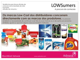 Tendências para Novas atitudes de
consumo como resultado da crise.
Inovação.
                                                              LOWSumers
Atitudes de consumo.                                               A procura do conteúdo


Os marcas Low-Cost dos distribuidores concorrem
directamente com as marcas dos produtores. As pessoas
analisam a necessidade de continuar a ser fieis às suas marcas ou a de optar por produtos
similares, iguais ou que em alguns casos se revelam melhores.




ShortBrief Advank                       www.advank.com
 