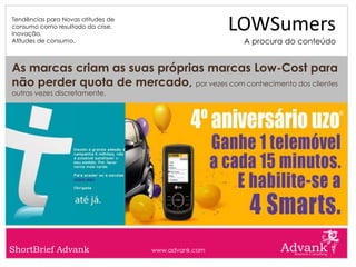 Tendências para Novas atitudes de
consumo como resultado da crise.
Inovação.
                                                     LOWSumers
Atitudes de consumo.                                  A procura do conteúdo


As marcas criam as suas próprias marcas Low-Cost para
não perder quota de mercado, por vezes com conhecimento dos clientes
outras vezes discretamente.




ShortBrief Advank                   www.advank.com
 