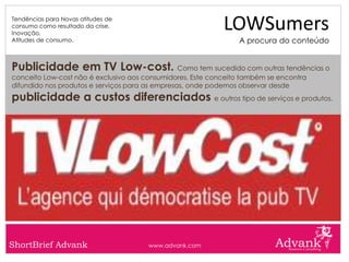 Tendências para Novas atitudes de
consumo como resultado da crise.
Inovação.
                                                            LOWSumers
Atitudes de consumo.                                            A procura do conteúdo


Publicidade em TV Low-cost. Como tem sucedido com outras tendências o
conceito Low-cost não é exclusivo aos consumidores. Este conceito também se encontra
difundido nos produtos e serviços para as empresas, onde podemos observar desde
publicidade a custos diferenciados e outros tipo de serviços e produtos.




ShortBrief Advank                      www.advank.com
 