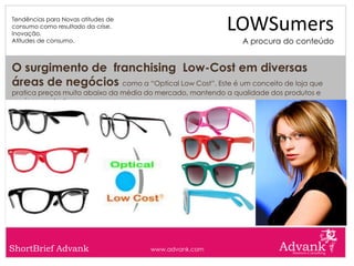 Tendências para Novas atitudes de
consumo como resultado da crise.
Inovação.
                                                          LOWSumers
Atitudes de consumo.                                          A procura do conteúdo


O surgimento de franchising Low-Cost em diversas
áreas de negócios como a “Optical Low Cost”. Este é um conceito de loja que
pratica preços muito abaixo da média do mercado, mantendo a qualidade dos produtos e
serviços prestados.




ShortBrief Advank                    www.advank.com
 