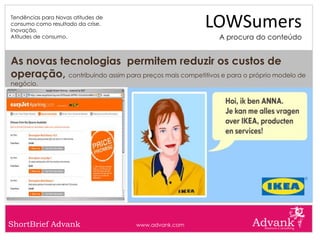 Tendências para Novas atitudes de
consumo como resultado da crise.
Inovação.
                                                       LOWSumers
Atitudes de consumo.                                        A procura do conteúdo


As novas tecnologias permitem reduzir os custos de
operação, contribuindo assim para preços mais competitivos e para o próprio modelo de
negócio.




ShortBrief Advank                   www.advank.com
 