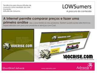 Tendências para Novas atitudes de
consumo como resultado da crise.
Inovação.
                                                           LOWSumers
Atitudes de consumo.                                        A procura do conteúdo


A internet permite comparar preços e fazer uma
primeira análise das características dos produtos. Existem publicações electrónicas
especializados em procurar produtos e serviços Low-Cost.




ShortBrief Advank                       www.advank.com
 