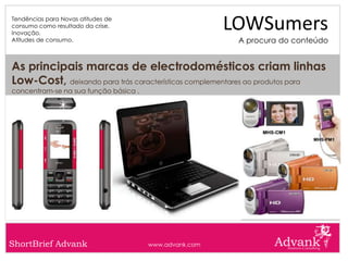 Tendências para Novas atitudes de
consumo como resultado da crise.
Inovação.
                                                        LOWSumers
Atitudes de consumo.                                     A procura do conteúdo


As principais marcas de electrodomésticos criam linhas
Low-Cost, deixando para trás características complementares ao produtos para
concentram-se na sua função básica .




ShortBrief Advank                      www.advank.com
 