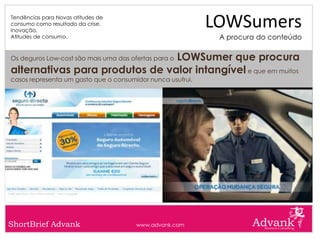Tendências para Novas atitudes de
consumo como resultado da crise.
Inovação.
                                                            LOWSumers
Atitudes de consumo.                                         A procura do conteúdo

                                LOWSumer que procura
Os deguros Low-cost são mais uma das ofertas para o

alternativas para produtos de valor intangível e que em muitos
casos representa um gasto que o consumidor nunca usufrui.




ShortBrief Advank                      www.advank.com
 