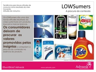 Tendências para Novas atitudes de
consumo como resultado da crise.
Inovação.
                                                     LOWSumers
Atitudes de consumo.                                  A procura do conteúdo

Os LOWSumers são uma das
novas atitudes resultado da
crises sustentada em produtos
lowcost e marcas brancas.
Os consumidores
deixam de
procurar os
valores
promovidos pelas
insígnias e antepõem a
procura do conteúdo na
essência do produto.




ShortBrief Advank                   www.advank.com
 