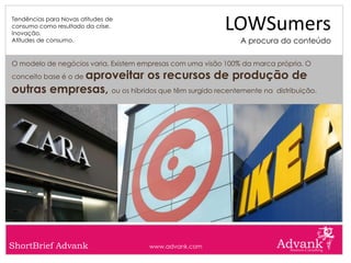 Tendências para Novas atitudes de
consumo como resultado da crise.
Inovação.
                                                           LOWSumers
Atitudes de consumo.                                           A procura do conteúdo

O modelo de negócios varia. Existem empresas com uma visão 100% da marca própria. O
            aproveitar os recursos de produção de
conceito base é o de

outras empresas, ou os híbridos que têm surgido recentemente na distribuição.




ShortBrief Advank                     www.advank.com
 