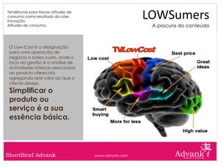 Tendências para Novas atitudes de
consumo como resultado da crise.
Inovação.
                                                     LOWSumers
Atitudes de consumo.                                  A procura do conteúdo



 O Low-Cost é a designação
 para uma operação de
 negócio a baixo custo, onde o
 foco da gestão é a análise de
 actividades básicas associadas
 ao produto oferecido,
 agregando real valor ao que o
 cliente deseja.
 Simplificar o
 produto ou
 serviço é a sua
 essência básica.




ShortBrief Advank                   www.advank.com
 
