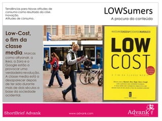 Tendências para Novas atitudes de
consumo como resultado da crise.
Inovação.
                                                     LOWSumers
Atitudes de consumo.                                  A procura do conteúdo



Low-Cost,
o fim da
classe
media. Marcas
como aRyanair, a
Ikea, a Zara e o
Google estão a
provocar uma
verdadeira revolução.
A classe media está a
desaparecer depois
de ter sido durante
mais de dois séculos a
base da sociedade
ocidental.




ShortBrief Advank                   www.advank.com
 