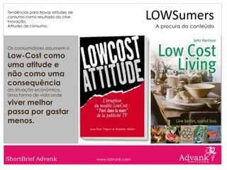 Tendências para Novas atitudes de
consumo como resultado da crise.
Inovação.
                                                     LOWSumers
Atitudes de consumo.                                  A procura do conteúdo



Os consumidores assumem o
Low-Cost como
uma atitude e
não como uma
consequência
da situação económica.
Uma forma de vida onde
viver melhor
passa por gastar
menos.



ShortBrief Advank                   www.advank.com
 