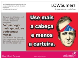 Tendências para Novas atitudes de
consumo como resultado da crise.
Inovação.
                                                     LOWSumers
Atitudes de consumo.                                  A procura do conteúdo



Comprar produtos Low-cost
para os LOWSumers é
sinonimo de compra
inteligente.
Porquê pagar
mais, quando se
pode pagar
menos.
Os LOWSumer são pessoas
com capacidade de análise
da relação qualidade preço
dos produtos disponíveis.




ShortBrief Advank                   www.advank.com
 