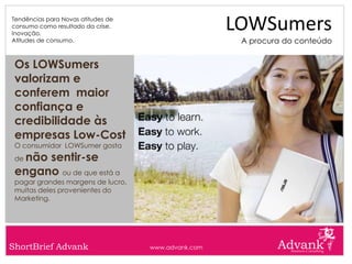 Tendências para Novas atitudes de
consumo como resultado da crise.
Inovação.
                                                     LOWSumers
Atitudes de consumo.                                  A procura do conteúdo


 Os LOWSumers
 valorizam e
 conferem maior
 confiança e
 credibilidade às
 empresas Low-Cost
 O consumidor LOWSumer gosta
 denão sentir-se
 engano ou de que está a
 pagar grandes margens de lucro,
 muitas deles provenientes do
 Marketing.




ShortBrief Advank                   www.advank.com
 