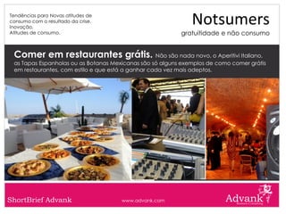 Tendências para Novas atitudes de
consumo com o resultado da crise.
Inovação.
                                                              Notsumers
Atitudes de consumo.                                      gratuitidade e não consumo


 Comer em restaurantes grátis. Não são nada novo, o Aperitivi Italiano,
 as Tapas Espanholas ou as Botanas Mexicanas são só alguns exemplos de como comer grátis
 em restaurantes, com estilo e que está a ganhar cada vez mais adeptos.




ShortBrief Advank                     www.advank.com
 