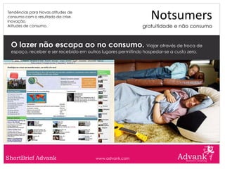 Tendências para Novas atitudes de
consumo com o resultado da crise.
Inovação.
                                                                Notsumers
Atitudes de consumo.                                         gratuitidade e não consumo


 O lazer não escapa ao no consumo. Viajar através de troca de
 espaço, receber e ser recebido em outros lugares permitindo hospedar-se a custo zero.




ShortBrief Advank                      www.advank.com
 