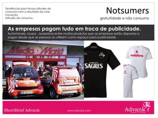 Tendências para Novas atitudes de
consumo com o resultado da crise.
Inovação.
                                                                 Notsumers
Atitudes de consumo.                                         gratuitidade e não consumo


 As empresas pagam tudo em troca de publicidade.
 Automóveis, roupa , acessórios entre muitos produtos que as empresas estão dispostas a
 pagar desde que as pessoas as utilizem como espaço para publicidade.




ShortBrief Advank                      www.advank.com
 