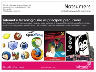 Tendências para Novas atitudes de
consumo com o resultado da crise.
Inovação.
                                                                 Notsumers
Atitudes de consumo.                                          gratuitidade e não consumo



Internet e tecnologia são os principais precursores.
Contas de e-Mail, espaços para páginas web, software e jogos grátis e legais. A união em redes
sociais de programadores dispersos pelo mundo permite o desenvolvimento a baixo custo.




ShortBrief Advank                       www.advank.com
 