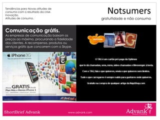 Tendências para Novas atitudes de
consumo com o resultado da crise.
Inovação.
                                                           Notsumers
Atitudes de consumo.                                    gratuitidade e não consumo


Comunicação grátis.
As empresas de comunicação baixam os
preços ao máximo, procurando a fidelidade
dos clientes. A recompensa, produtos ou
serviços grátis que concorrem com o Skype.




ShortBrief Advank                      www.advank.com
 