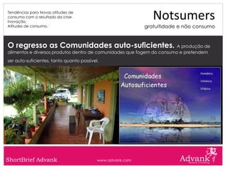 Tendências para Novas atitudes de
consumo com o resultado da crise.
Inovação.
                                                               Notsumers
Atitudes de consumo.                                        gratuitidade e não consumo


O regresso as Comunidades auto-suficientes. A produção de
alimentos e diversos produtos dentro de comunidades que fogem do consumo e pretendem
ser auto-suficientes, tanto quanto possível.




ShortBrief Advank                          www.advank.com
 