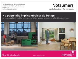 Tendências para Novas atitudes de
consumo com o resultado da crise.
Inovação.
                                                            Notsumers
Atitudes de consumo.                                     gratuitidade e não consumo


Na pagar não implica abdicar do Design.
A recuperação de mobília ou roupa velha tem gerado também uma tendência estética.




ShortBrief Advank                    www.advank.com
 