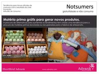 Tendências para Novas atitudes de
consumo com o resultado da crise.
Inovação.
                                                              Notsumers
Atitudes de consumo.                                       gratuitidade e não consumo


Matéria prima grátis para gerar novos produtos.
A procura de alternativas para aumentar os rendimentos tem criado uma tendência para a
procura de matérias primas recicladas ou recuperadas para o fabrico de artesanato.




ShortBrief Advank                     www.advank.com
 