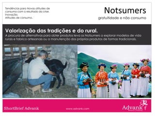Tendências para Novas atitudes de
consumo com o resultado da crise.
Inovação.
                                                                 Notsumers
Atitudes de consumo.                                         gratuitidade e não consumo


Valorização das tradições e do rural.
A procura de alternativas para obter produtos leva os Notsumers a explorar modelos de vida
rurais e fabrico artesanais ou a manutenção dos próprios produtos de formas tradicionais.




ShortBrief Advank                       www.advank.com
 