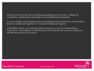 Advank é uma empresa de consultoria especializada em inovação , inteligência
   competitiva , planeamento estratégico e competitividade empresarial

   O nosso contributo nas empresas passa por transformar informação em novos produtos,
   serviços, modelos de negócios e novas oportunidades de negocio

   O ShortBrief Advank é um relatório desenvolvido por um grupo interdisciplinar, e
   multicultural , especializado na identificação de tendências de consumo, análises de
   atitudes do mercado e inovação.




ShortBrief Advank                      www.advank.com
 