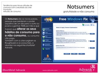 Tendências para Novas atitudes de
consumo com o resultado da crise.
Inovação.
                                                            Notsumers
Atitudes de consumo.                                     gratuitidade e não consumo


 Os Notsumers são os novos pobres,
 pessoas que perderam o poder
 aquisitivo de um dia para o outro ou
 jovens a ganhar 700€ por mês e que
 tiveram que alterar
                os seus
 hábitos de consumo para
 o não consumo, ou consumo
 não pago.
 Também com a crise surgiram os
 Roughluxers e os Lowsumers, a
 abordar nos seguintes shortbrief
 Advank.




ShortBrief Advank                       www.advank.com
 