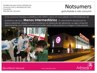 Tendências para Novas atitudes de
consumo com o resultado da crise.
Inovação.
                                                              Notsumers
Atitudes de consumo.                                      gratuitidade e não consumo

 O no consumo impulsou a presênça das ONG's como um novo player na intermediação de
 produtos e serviços.  Menos intermediários           . O crescimento da procura no
 banco alimentar, obriga-o a uma mudança na obtenção de alimentos, ou seja contactar
 directamente com fornecedores para poder obter mais produtos e chegar a mais pessoas.




ShortBrief Advank                     www.advank.com
 
