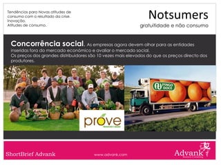 Tendências para Novas atitudes de
consumo com o resultado da crise.
Inovação.
                                                                 Notsumers
Atitudes de consumo.                                         gratuitidade e não consumo


 Concorrência social. As empresas agora devem olhar para as entidades
 inseridas fora do mercado económico e avaliar o mercado social.
 Os preços dos grandes distribuidores são 10 vezes mais elevados do que os preços directo dos
 produtores.




ShortBrief Advank                       www.advank.com
 