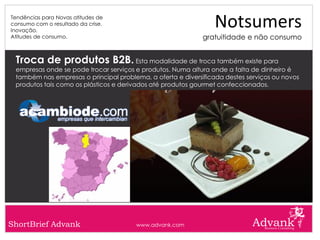 Tendências para Novas atitudes de
consumo com o resultado da crise.
Inovação.
                                                                Notsumers
Atitudes de consumo.                                         gratuitidade e não consumo


 Troca de produtos B2B. Esta modalidade de troca também existe para
 empresas onde se pode trocar serviços e produtos. Numa altura onde a falta de dinheiro é
 também nas empresas o principal problema, a oferta e diversificada destes serviços ou novos
 produtos tais como os plásticos e derivados até produtos gourmet confeccionados.




ShortBrief Advank                      www.advank.com
 