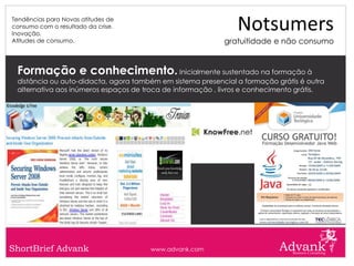 Tendências para Novas atitudes de
consumo com o resultado da crise.
Inovação.
                                                               Notsumers
Atitudes de consumo.                                       gratuitidade e não consumo


 Formação e conhecimento. Inicialmente sustentado na formação à
 distância ou auto-didacta, agora também em sistema presencial a formação grátis é outra
 alternativa aos inúmeros espaços de troca de informação , livros e conhecimento grátis.




ShortBrief Advank                     www.advank.com
 