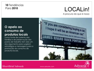 10 Tendências
  Para 2010
                                                    LOCALin!
                                                   A procura do que é nosso




 O apelo ao
 consumo de
 produtos locais
 como fonte de sustento das
 famílias e de preservação dos
 postos de trabalho tem sido um
 dos argumento para surgirem
 estratégias e mensagens para a
 promoção do consumo de
 produtos locais.




ShortBrief Advank                 www.advank.com
 