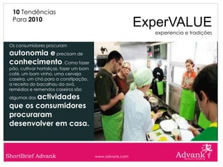 10 Tendências
  Para 2010
                                                           ExperVALUE
                                                             experiencia e tradições

 Os consumidores procuram
 autonomia e precisam de
 conhecimento. Como fazer
 pão, cultivar hortaliças, fazer um bom
 café, um bom vinho, uma cerveja
 caseira, um chá para a constipação,
 a receita do bacalhau da avó,
 remédios e remendos caseiros são
        actividades
 algumas das

 que os consumidores
 procuraram
 desenvolver em casa.



ShortBrief Advank                         www.advank.com
 