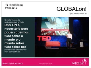 10 Tendências
  Para 2010
                                            GLOBALon!
                                               Ligado ao mundo


 O maior motor da
 globalização é a Web.
 Estar ON é
 necessário para
 poder sabermos
 tudo sobre o
 mundo e o
 mundo saber
 tudo sobre nós,
 podendo ser desta forma
 mais competitivos.




ShortBrief Advank          www.advank.com
 