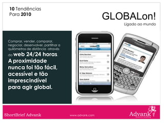 10 Tendências
  Para 2010
                                                       GLOBALon!
                                                          Ligado ao mundo



 Comprar, vender, comparar,
 negociar, desenvolver, partilhar a
 quilómetros de distância através
 daweb 24/24 horas.
 A proximidade
 nunca foi tão fácil,
 acessível e tão
 imprescindível
 para agir global.



ShortBrief Advank                     www.advank.com
 