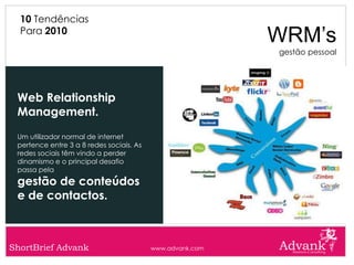 10 Tendências
  Para 2010
                                                           WRM’s
                                                           gestão pessoal




 Web Relationship
 Management.
 Um utilizador normal de internet
 pertence entre 3 a 8 redes sociais. As
 redes sociais têm vindo a perder
 dinamismo e o principal desafio
 passa pela
 gestão de conteúdos
 e de contactos.



ShortBrief Advank                         www.advank.com
 