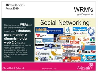 10 Tendências
  Para 2010
                                                WRM’s
                                                gestão pessoal



 O surgimento deWRM    será
 em breve uma das mais
        estruturas
 importantes

 para manter o
 dinamismo da
 web 2.0. Espalhar
 informação em todas as suas
 redes, gerir contactos,
 sincronizar as agendas e
 transferir conteúdos serão
 algumas das funções dos
 WRM´s.




ShortBrief Advank              www.advank.com
 