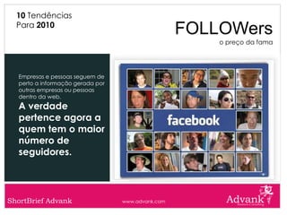 10 Tendências
  Para 2010
                                                   FOLLOWers
                                                       o preço da fama




  Empresas e pessoas seguem de
  perto a informação gerada por
  outras empresas ou pessoas
  dentro da web.
  A verdade
  pertence agora a
  quem tem o maior
  número de
  seguidores.




ShortBrief Advank                 www.advank.com
 