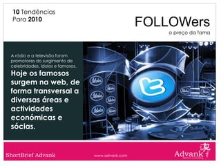 10 Tendências
  Para 2010
                                                    FOLLOWers
                                                        o preço da fama



 A rádio e a televisão foram
 promotores do surgimento de
 celebridades, ídolos e famosos.
 Hoje os famosos
 surgem na web, de
 forma transversal a
 diversas áreas e
 actividades
 económicas e
 sócias.


ShortBrief Advank                  www.advank.com
 