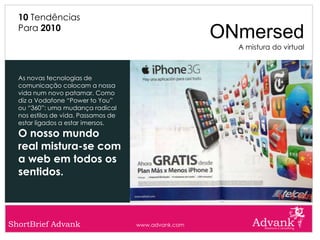 10 Tendências
  Para 2010
                                                      ONmersed
                                                        A mistura do virtual



  As novas tecnologias de
  comunicação colocam a nossa
  vida num novo patamar. Como
  diz a Vodafone “Power to You”
  ou “360”: uma mudança radical
  nos estilos de vida. Passamos de
  estar ligados a estar imersos.
  O nosso mundo
  real mistura-se com
  a web em todos os
  sentidos.



ShortBrief Advank                    www.advank.com
 