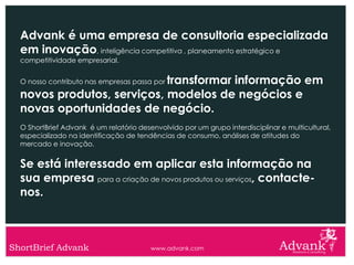 Advank é uma empresa de consultoria especializada
  em inovação, inteligência competitiva , planeamento estratégico e
  competitividade empresarial.


                            transformar informação em
  O nosso contributo nas empresas passa por

  novos produtos, serviços, modelos de negócios e
  novas oportunidades de negócio.
  O ShortBrief Advank é um relatório desenvolvido por um grupo interdisciplinar e multicultural,
  especializado na identificação de tendências de consumo, análises de atitudes do
  mercado e inovação.


  Se está interessado em aplicar esta informação na
  sua empresa para a criação de novos produtos ou serviços, contacte-
  nos.



ShortBrief Advank                        www.advank.com
 