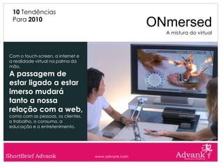 10 Tendências
  Para 2010
                                                      ONmersed
                                                        A mistura do virtual



 Com o touch-screen, a internet e
 a realidade virtual na palma da
 mão,
 A passagem de
 estar ligado a estar
 imerso mudará
 tanto a nossa
 relação com a web,
 como com as pessoas, os clientes,
 o trabalho, o consumo, a
 educação e o entretenimento.




ShortBrief Advank                    www.advank.com
 