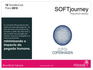 10 Tendências
  Para 2010
                                                  SOFTjourney
                                                       mais ECO-nómico




 O conceito ResourSearchers
 torna-se mais abrangente. Já
 não se trata unicamente de
 manter o estilo de vida mas o
 de acolher tecnologias de
 menor consumo energético e
 menos poluentes,
 minimizando o
 impacto da
 pegada humana.




ShortBrief Advank                www.advank.com
 