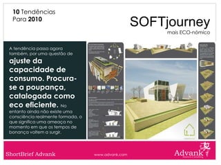10 Tendências
  Para 2010
                                                     SOFTjourney
                                                          mais ECO-nómico


 A tendência passa agora
 também, por uma questão de
 ajuste da
 capacidade de
 consumo. Procura-
 se a poupança,
 catalogada como
 eco eficiente. No
 entanto ainda não existe uma
 consciência realmente formada, o
 que significa uma ameaça no
 momento em que os tempos de
 bonança voltem a surgir.




ShortBrief Advank                   www.advank.com
 