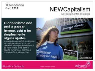 10 Tendências
  Para 2010
                                               NEWCapitalism
                                                       Novos elementos do capital



 O capitalismo não
 está a perder
 terreno, está a ter
 simplesmente
 alguns ajustes,
 integrando no capital, o valor das
 tecnologias, das marcas, dos
 parceiros, do impacto ambiental,
 do valor social, junto com o
 capital humano, os clientes, a
 organização e o know-how.




ShortBrief Advank                     www.advank.com
 