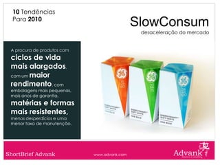 10 Tendências
  Para 2010
                                              SlowConsum
                                               desaceleração do mercado


 A procura de produtos com
 ciclos de vida
 mais alargados,
 com um maior

 rendimento, com
 embalagens mais pequenas,
 mais anos de garantia,
 matérias e formas
 mais resistentes,
 menos desperdícios e uma
 menor taxa de manutenção.




ShortBrief Advank            www.advank.com
 