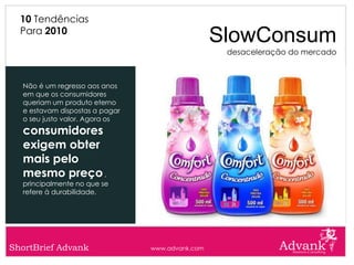 10 Tendências
  Para 2010
                                                 SlowConsum
                                                  desaceleração do mercado



  Não é um regresso aos anos
  em que os consumidores
  queriam um produto eterno
  e estavam dispostas a pagar
  o seu justo valor. Agora os
  consumidores
  exigem obter
  mais pelo
  mesmo preço ,
  principalmente no que se
  refere à durabilidade.




ShortBrief Advank               www.advank.com
 