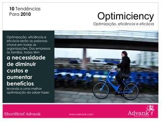 10 Tendências
  Para 2010
                                                  Optimiciency
                                                Optimização, eficiência e eficácia


 Optimização, eficiência e
 eficácia serão as palavras-
 chave em todas as
 organizações. Das empresas
 às famílias, todos têm
 a necessidade
 de diminuir
 custos e
 aumentar
 benefícios,
 levando a uma melhor
 optimização do saber-fazer.




ShortBrief Advank              www.advank.com
 